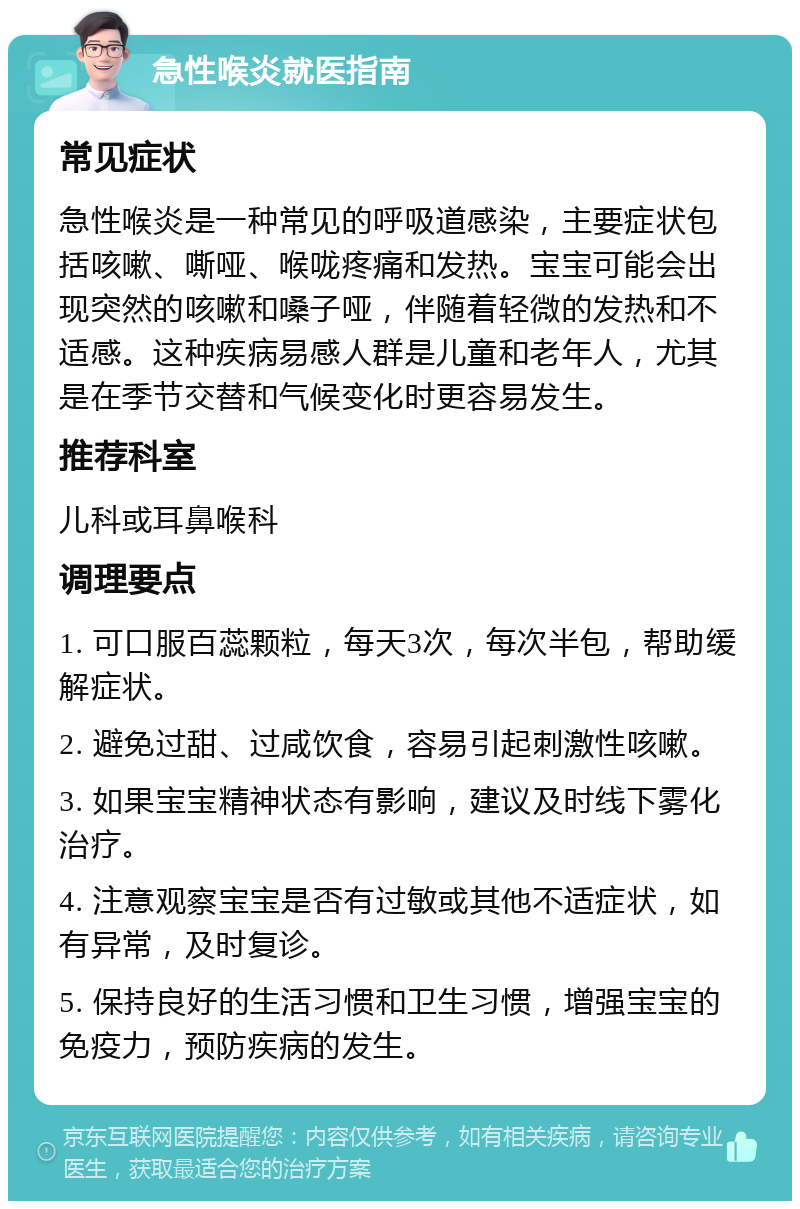 急性喉炎就医指南 常见症状 急性喉炎是一种常见的呼吸道感染，主要症状包括咳嗽、嘶哑、喉咙疼痛和发热。宝宝可能会出现突然的咳嗽和嗓子哑，伴随着轻微的发热和不适感。这种疾病易感人群是儿童和老年人，尤其是在季节交替和气候变化时更容易发生。 推荐科室 儿科或耳鼻喉科 调理要点 1. 可口服百蕊颗粒，每天3次，每次半包，帮助缓解症状。 2. 避免过甜、过咸饮食，容易引起刺激性咳嗽。 3. 如果宝宝精神状态有影响，建议及时线下雾化治疗。 4. 注意观察宝宝是否有过敏或其他不适症状，如有异常，及时复诊。 5. 保持良好的生活习惯和卫生习惯，增强宝宝的免疫力，预防疾病的发生。