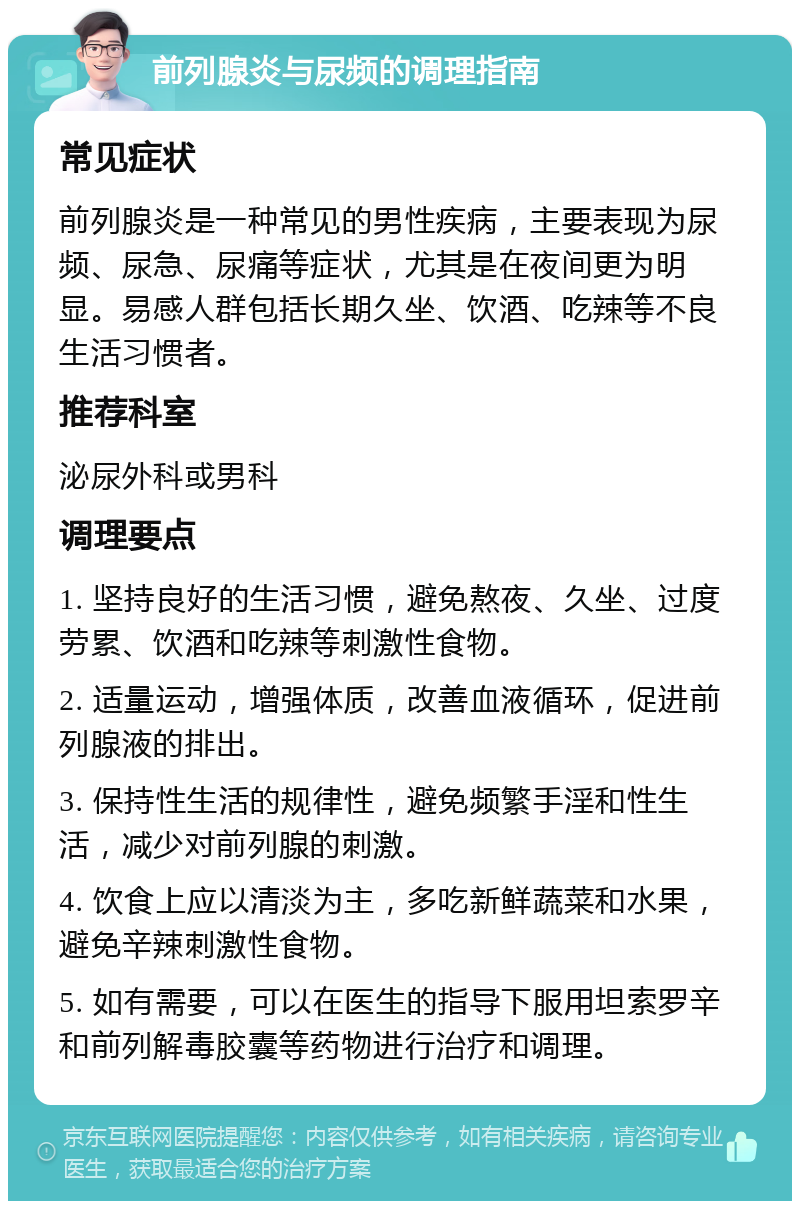 前列腺炎与尿频的调理指南 常见症状 前列腺炎是一种常见的男性疾病，主要表现为尿频、尿急、尿痛等症状，尤其是在夜间更为明显。易感人群包括长期久坐、饮酒、吃辣等不良生活习惯者。 推荐科室 泌尿外科或男科 调理要点 1. 坚持良好的生活习惯，避免熬夜、久坐、过度劳累、饮酒和吃辣等刺激性食物。 2. 适量运动，增强体质，改善血液循环，促进前列腺液的排出。 3. 保持性生活的规律性，避免频繁手淫和性生活，减少对前列腺的刺激。 4. 饮食上应以清淡为主，多吃新鲜蔬菜和水果，避免辛辣刺激性食物。 5. 如有需要，可以在医生的指导下服用坦索罗辛和前列解毒胶囊等药物进行治疗和调理。