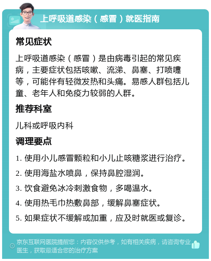 上呼吸道感染（感冒）就医指南 常见症状 上呼吸道感染（感冒）是由病毒引起的常见疾病，主要症状包括咳嗽、流涕、鼻塞、打喷嚏等，可能伴有轻微发热和头痛。易感人群包括儿童、老年人和免疫力较弱的人群。 推荐科室 儿科或呼吸内科 调理要点 1. 使用小儿感冒颗粒和小儿止咳糖浆进行治疗。 2. 使用海盐水喷鼻，保持鼻腔湿润。 3. 饮食避免冰冷刺激食物，多喝温水。 4. 使用热毛巾热敷鼻部，缓解鼻塞症状。 5. 如果症状不缓解或加重，应及时就医或复诊。