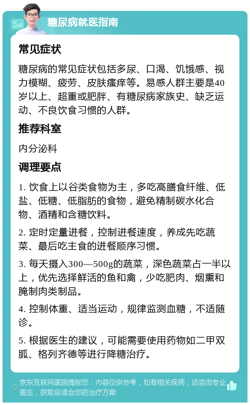 糖尿病就医指南 常见症状 糖尿病的常见症状包括多尿、口渴、饥饿感、视力模糊、疲劳、皮肤瘙痒等。易感人群主要是40岁以上、超重或肥胖、有糖尿病家族史、缺乏运动、不良饮食习惯的人群。 推荐科室 内分泌科 调理要点 1. 饮食上以谷类食物为主，多吃高膳食纤维、低盐、低糖、低脂肪的食物，避免精制碳水化合物、酒精和含糖饮料。 2. 定时定量进餐，控制进餐速度，养成先吃蔬菜、最后吃主食的进餐顺序习惯。 3. 每天摄入300—500g的蔬菜，深色蔬菜占一半以上，优先选择鲜活的鱼和禽，少吃肥肉、烟熏和腌制肉类制品。 4. 控制体重、适当运动，规律监测血糖，不适随诊。 5. 根据医生的建议，可能需要使用药物如二甲双胍、格列齐德等进行降糖治疗。