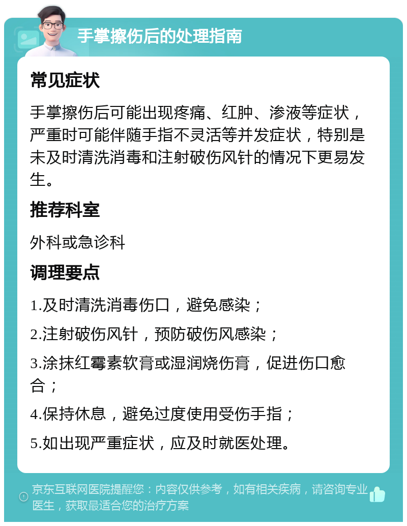 手掌擦伤后的处理指南 常见症状 手掌擦伤后可能出现疼痛、红肿、渗液等症状，严重时可能伴随手指不灵活等并发症状，特别是未及时清洗消毒和注射破伤风针的情况下更易发生。 推荐科室 外科或急诊科 调理要点 1.及时清洗消毒伤口，避免感染； 2.注射破伤风针，预防破伤风感染； 3.涂抹红霉素软膏或湿润烧伤膏，促进伤口愈合； 4.保持休息，避免过度使用受伤手指； 5.如出现严重症状，应及时就医处理。