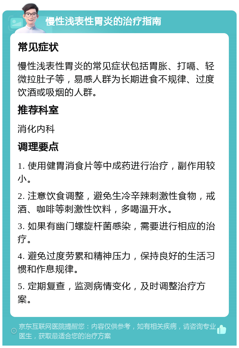 慢性浅表性胃炎的治疗指南 常见症状 慢性浅表性胃炎的常见症状包括胃胀、打嗝、轻微拉肚子等，易感人群为长期进食不规律、过度饮酒或吸烟的人群。 推荐科室 消化内科 调理要点 1. 使用健胃消食片等中成药进行治疗，副作用较小。 2. 注意饮食调整，避免生冷辛辣刺激性食物，戒酒、咖啡等刺激性饮料，多喝温开水。 3. 如果有幽门螺旋杆菌感染，需要进行相应的治疗。 4. 避免过度劳累和精神压力，保持良好的生活习惯和作息规律。 5. 定期复查，监测病情变化，及时调整治疗方案。