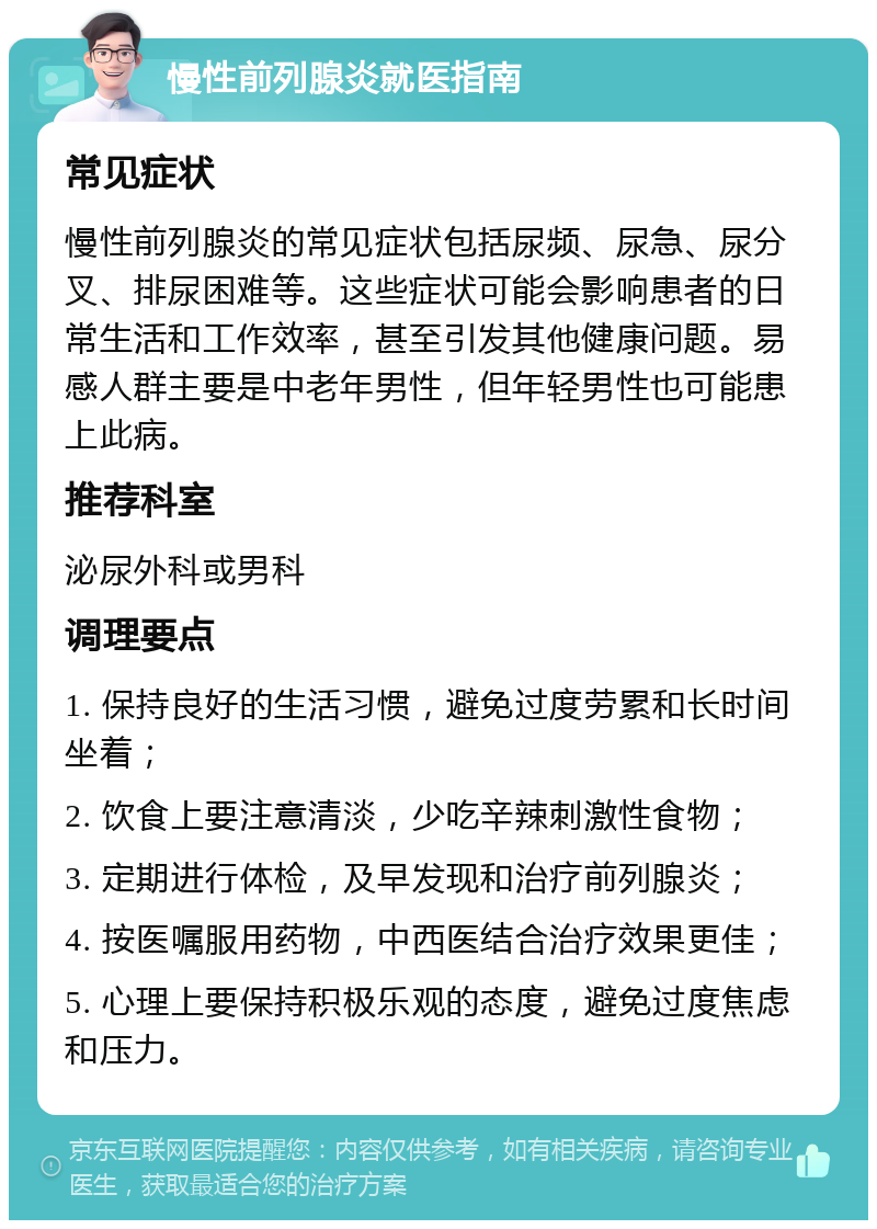 慢性前列腺炎就医指南 常见症状 慢性前列腺炎的常见症状包括尿频、尿急、尿分叉、排尿困难等。这些症状可能会影响患者的日常生活和工作效率，甚至引发其他健康问题。易感人群主要是中老年男性，但年轻男性也可能患上此病。 推荐科室 泌尿外科或男科 调理要点 1. 保持良好的生活习惯，避免过度劳累和长时间坐着； 2. 饮食上要注意清淡，少吃辛辣刺激性食物； 3. 定期进行体检，及早发现和治疗前列腺炎； 4. 按医嘱服用药物，中西医结合治疗效果更佳； 5. 心理上要保持积极乐观的态度，避免过度焦虑和压力。