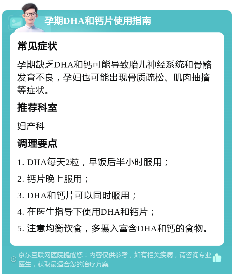 孕期DHA和钙片使用指南 常见症状 孕期缺乏DHA和钙可能导致胎儿神经系统和骨骼发育不良，孕妇也可能出现骨质疏松、肌肉抽搐等症状。 推荐科室 妇产科 调理要点 1. DHA每天2粒，早饭后半小时服用； 2. 钙片晚上服用； 3. DHA和钙片可以同时服用； 4. 在医生指导下使用DHA和钙片； 5. 注意均衡饮食，多摄入富含DHA和钙的食物。