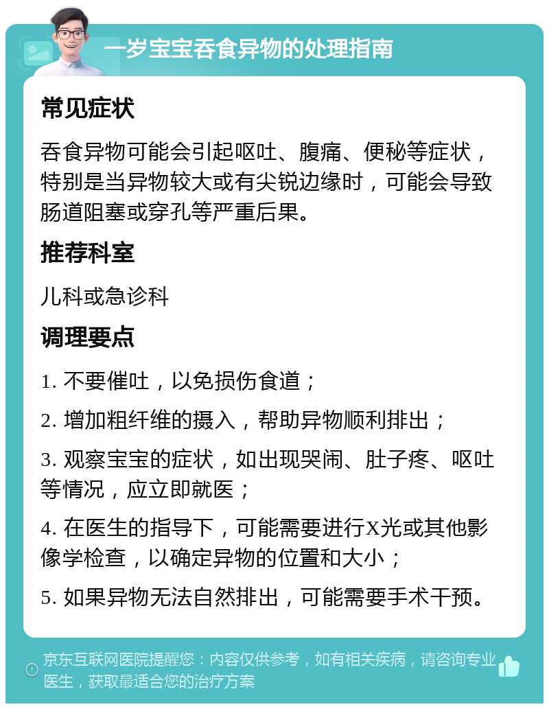 一岁宝宝吞食异物的处理指南 常见症状 吞食异物可能会引起呕吐、腹痛、便秘等症状，特别是当异物较大或有尖锐边缘时，可能会导致肠道阻塞或穿孔等严重后果。 推荐科室 儿科或急诊科 调理要点 1. 不要催吐，以免损伤食道； 2. 增加粗纤维的摄入，帮助异物顺利排出； 3. 观察宝宝的症状，如出现哭闹、肚子疼、呕吐等情况，应立即就医； 4. 在医生的指导下，可能需要进行X光或其他影像学检查，以确定异物的位置和大小； 5. 如果异物无法自然排出，可能需要手术干预。