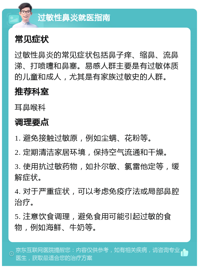 过敏性鼻炎就医指南 常见症状 过敏性鼻炎的常见症状包括鼻子痒、缩鼻、流鼻涕、打喷嚏和鼻塞。易感人群主要是有过敏体质的儿童和成人，尤其是有家族过敏史的人群。 推荐科室 耳鼻喉科 调理要点 1. 避免接触过敏原，例如尘螨、花粉等。 2. 定期清洁家居环境，保持空气流通和干燥。 3. 使用抗过敏药物，如扑尔敏、氯雷他定等，缓解症状。 4. 对于严重症状，可以考虑免疫疗法或局部鼻腔治疗。 5. 注意饮食调理，避免食用可能引起过敏的食物，例如海鲜、牛奶等。