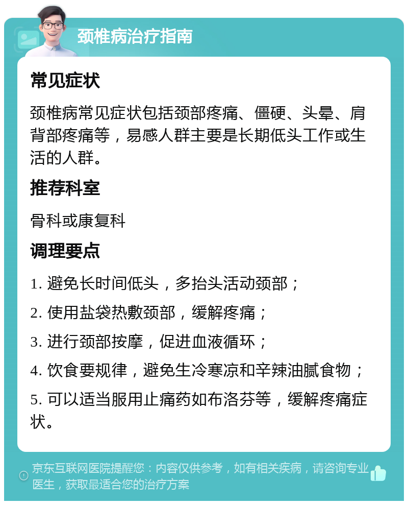 颈椎病治疗指南 常见症状 颈椎病常见症状包括颈部疼痛、僵硬、头晕、肩背部疼痛等，易感人群主要是长期低头工作或生活的人群。 推荐科室 骨科或康复科 调理要点 1. 避免长时间低头，多抬头活动颈部； 2. 使用盐袋热敷颈部，缓解疼痛； 3. 进行颈部按摩，促进血液循环； 4. 饮食要规律，避免生冷寒凉和辛辣油腻食物； 5. 可以适当服用止痛药如布洛芬等，缓解疼痛症状。