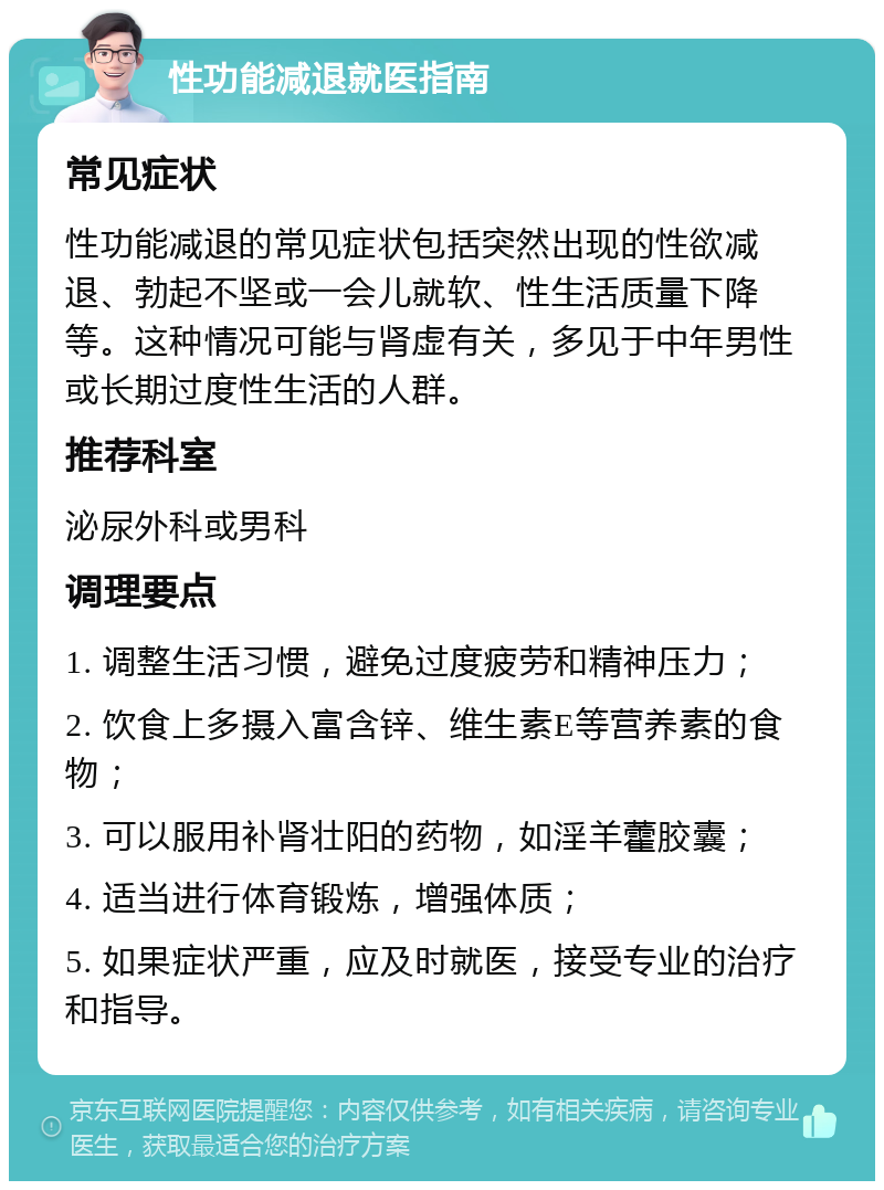 性功能减退就医指南 常见症状 性功能减退的常见症状包括突然出现的性欲减退、勃起不坚或一会儿就软、性生活质量下降等。这种情况可能与肾虚有关，多见于中年男性或长期过度性生活的人群。 推荐科室 泌尿外科或男科 调理要点 1. 调整生活习惯，避免过度疲劳和精神压力； 2. 饮食上多摄入富含锌、维生素E等营养素的食物； 3. 可以服用补肾壮阳的药物，如淫羊藿胶囊； 4. 适当进行体育锻炼，增强体质； 5. 如果症状严重，应及时就医，接受专业的治疗和指导。