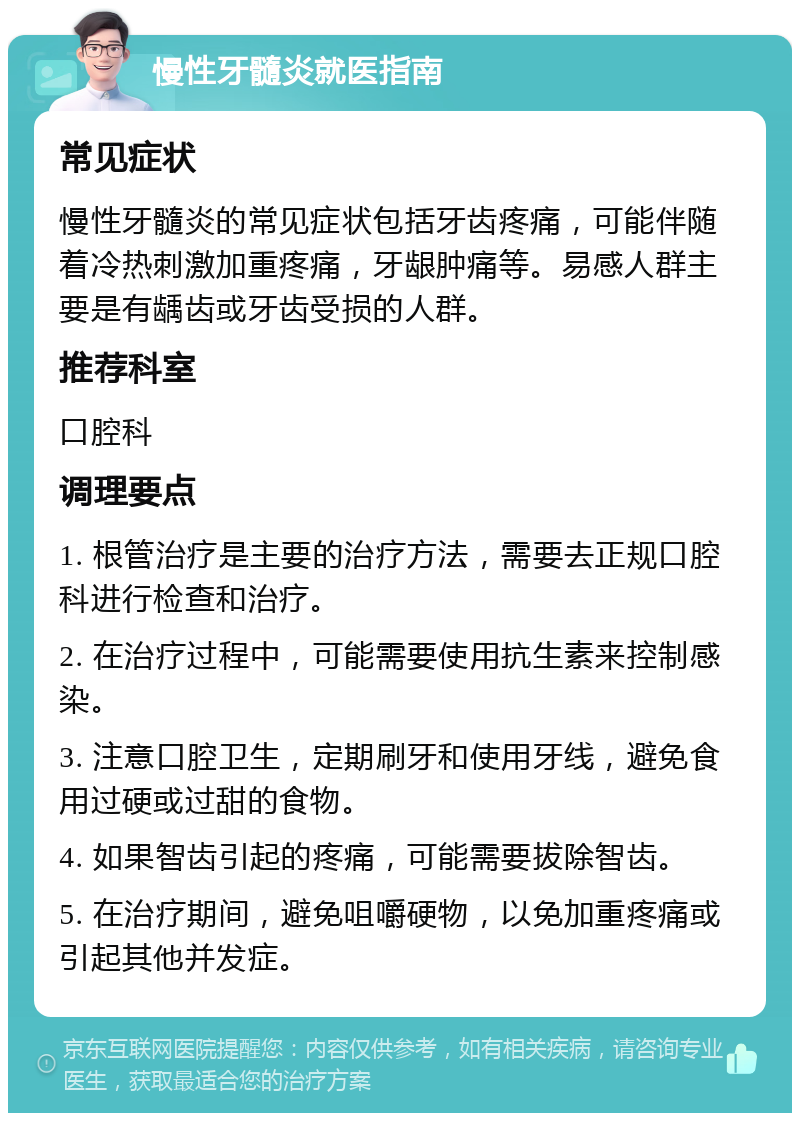 慢性牙髓炎就医指南 常见症状 慢性牙髓炎的常见症状包括牙齿疼痛，可能伴随着冷热刺激加重疼痛，牙龈肿痛等。易感人群主要是有龋齿或牙齿受损的人群。 推荐科室 口腔科 调理要点 1. 根管治疗是主要的治疗方法，需要去正规口腔科进行检查和治疗。 2. 在治疗过程中，可能需要使用抗生素来控制感染。 3. 注意口腔卫生，定期刷牙和使用牙线，避免食用过硬或过甜的食物。 4. 如果智齿引起的疼痛，可能需要拔除智齿。 5. 在治疗期间，避免咀嚼硬物，以免加重疼痛或引起其他并发症。