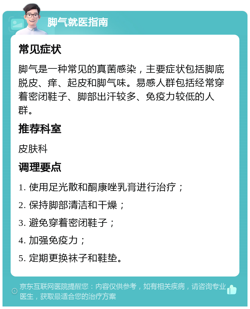 脚气就医指南 常见症状 脚气是一种常见的真菌感染，主要症状包括脚底脱皮、痒、起皮和脚气味。易感人群包括经常穿着密闭鞋子、脚部出汗较多、免疫力较低的人群。 推荐科室 皮肤科 调理要点 1. 使用足光散和酮康唑乳膏进行治疗； 2. 保持脚部清洁和干燥； 3. 避免穿着密闭鞋子； 4. 加强免疫力； 5. 定期更换袜子和鞋垫。