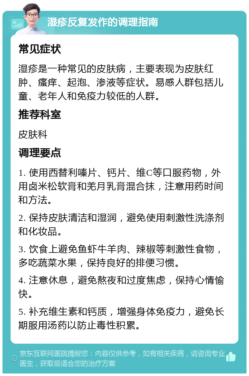 湿疹反复发作的调理指南 常见症状 湿疹是一种常见的皮肤病，主要表现为皮肤红肿、瘙痒、起泡、渗液等症状。易感人群包括儿童、老年人和免疫力较低的人群。 推荐科室 皮肤科 调理要点 1. 使用西替利嗪片、钙片、维C等口服药物，外用卤米松软膏和羌月乳膏混合抹，注意用药时间和方法。 2. 保持皮肤清洁和湿润，避免使用刺激性洗涤剂和化妆品。 3. 饮食上避免鱼虾牛羊肉、辣椒等刺激性食物，多吃蔬菜水果，保持良好的排便习惯。 4. 注意休息，避免熬夜和过度焦虑，保持心情愉快。 5. 补充维生素和钙质，增强身体免疫力，避免长期服用汤药以防止毒性积累。