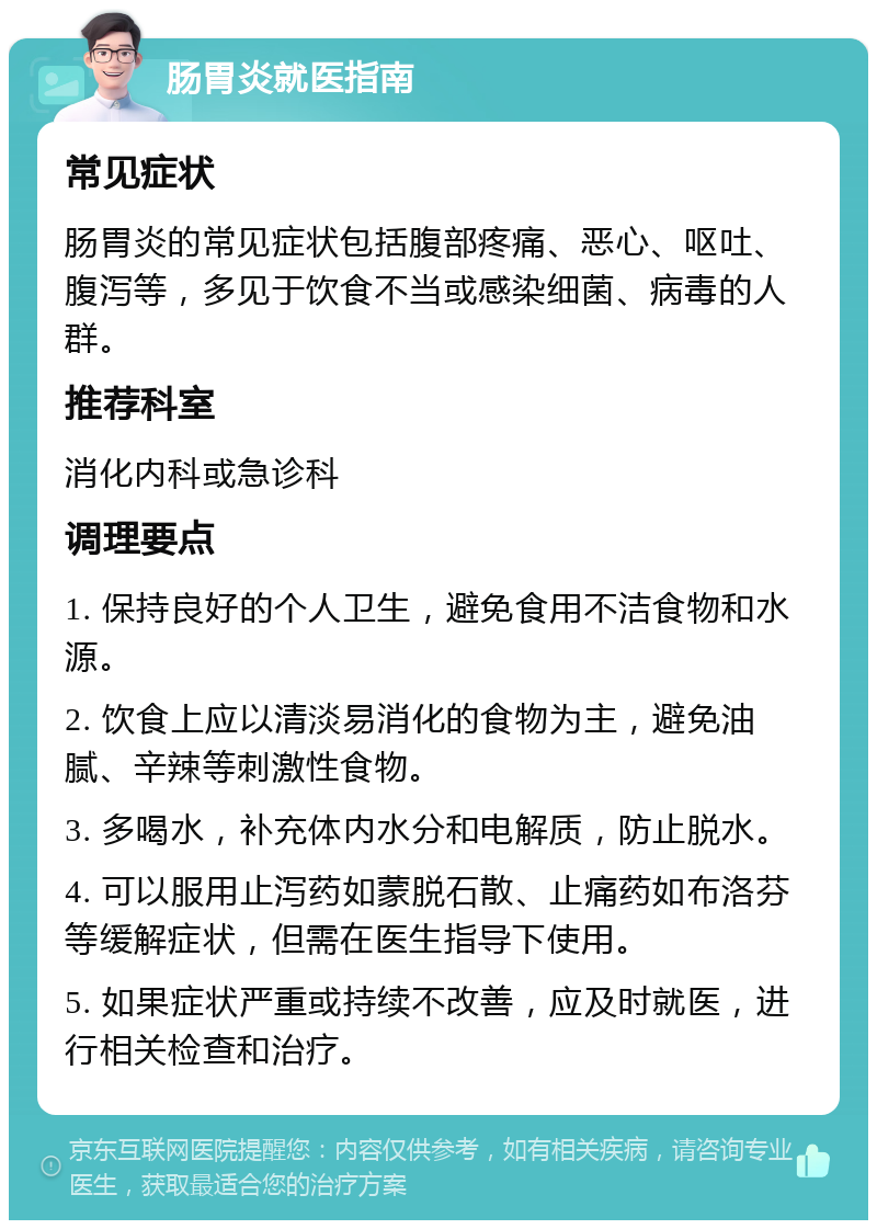 肠胃炎就医指南 常见症状 肠胃炎的常见症状包括腹部疼痛、恶心、呕吐、腹泻等，多见于饮食不当或感染细菌、病毒的人群。 推荐科室 消化内科或急诊科 调理要点 1. 保持良好的个人卫生，避免食用不洁食物和水源。 2. 饮食上应以清淡易消化的食物为主，避免油腻、辛辣等刺激性食物。 3. 多喝水，补充体内水分和电解质，防止脱水。 4. 可以服用止泻药如蒙脱石散、止痛药如布洛芬等缓解症状，但需在医生指导下使用。 5. 如果症状严重或持续不改善，应及时就医，进行相关检查和治疗。