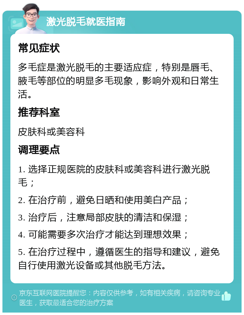 激光脱毛就医指南 常见症状 多毛症是激光脱毛的主要适应症，特别是唇毛、腋毛等部位的明显多毛现象，影响外观和日常生活。 推荐科室 皮肤科或美容科 调理要点 1. 选择正规医院的皮肤科或美容科进行激光脱毛； 2. 在治疗前，避免日晒和使用美白产品； 3. 治疗后，注意局部皮肤的清洁和保湿； 4. 可能需要多次治疗才能达到理想效果； 5. 在治疗过程中，遵循医生的指导和建议，避免自行使用激光设备或其他脱毛方法。