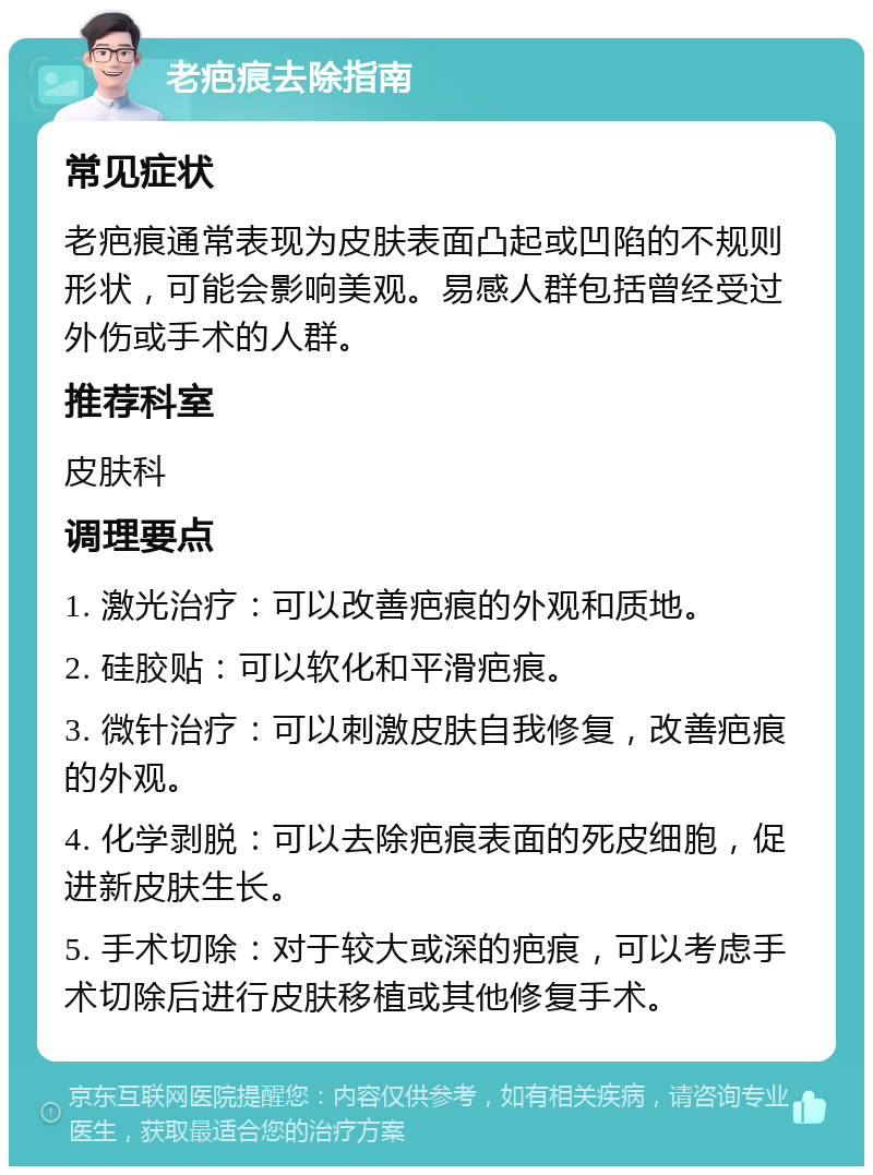 老疤痕去除指南 常见症状 老疤痕通常表现为皮肤表面凸起或凹陷的不规则形状，可能会影响美观。易感人群包括曾经受过外伤或手术的人群。 推荐科室 皮肤科 调理要点 1. 激光治疗：可以改善疤痕的外观和质地。 2. 硅胶贴：可以软化和平滑疤痕。 3. 微针治疗：可以刺激皮肤自我修复，改善疤痕的外观。 4. 化学剥脱：可以去除疤痕表面的死皮细胞，促进新皮肤生长。 5. 手术切除：对于较大或深的疤痕，可以考虑手术切除后进行皮肤移植或其他修复手术。