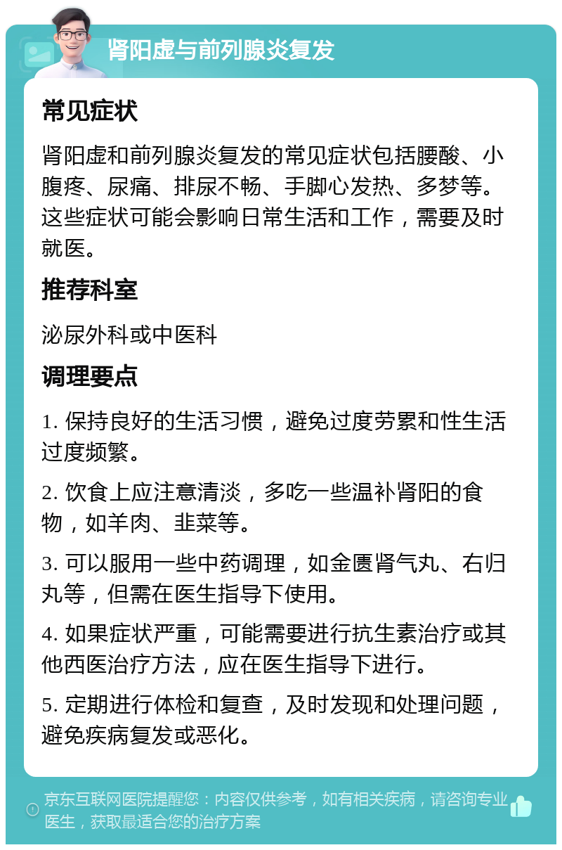 肾阳虚与前列腺炎复发 常见症状 肾阳虚和前列腺炎复发的常见症状包括腰酸、小腹疼、尿痛、排尿不畅、手脚心发热、多梦等。这些症状可能会影响日常生活和工作，需要及时就医。 推荐科室 泌尿外科或中医科 调理要点 1. 保持良好的生活习惯，避免过度劳累和性生活过度频繁。 2. 饮食上应注意清淡，多吃一些温补肾阳的食物，如羊肉、韭菜等。 3. 可以服用一些中药调理，如金匮肾气丸、右归丸等，但需在医生指导下使用。 4. 如果症状严重，可能需要进行抗生素治疗或其他西医治疗方法，应在医生指导下进行。 5. 定期进行体检和复查，及时发现和处理问题，避免疾病复发或恶化。