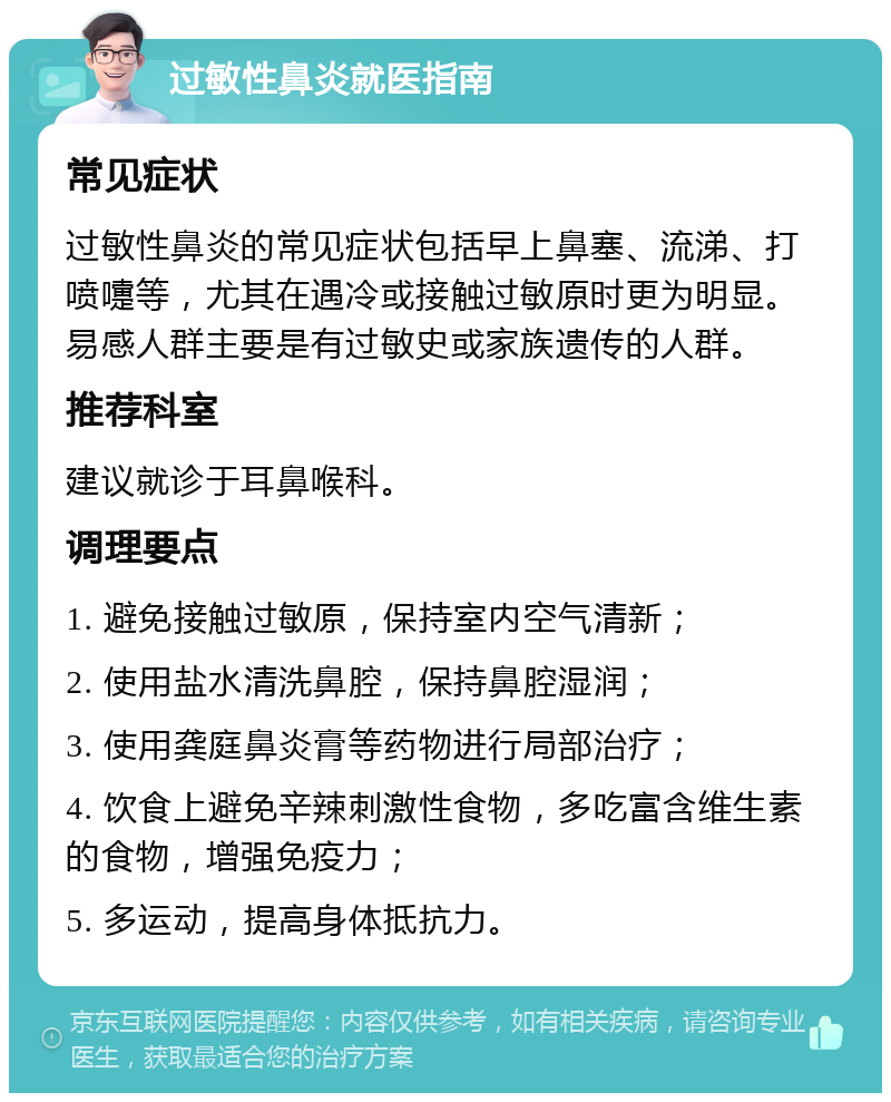 过敏性鼻炎就医指南 常见症状 过敏性鼻炎的常见症状包括早上鼻塞、流涕、打喷嚏等，尤其在遇冷或接触过敏原时更为明显。易感人群主要是有过敏史或家族遗传的人群。 推荐科室 建议就诊于耳鼻喉科。 调理要点 1. 避免接触过敏原，保持室内空气清新； 2. 使用盐水清洗鼻腔，保持鼻腔湿润； 3. 使用龚庭鼻炎膏等药物进行局部治疗； 4. 饮食上避免辛辣刺激性食物，多吃富含维生素的食物，增强免疫力； 5. 多运动，提高身体抵抗力。