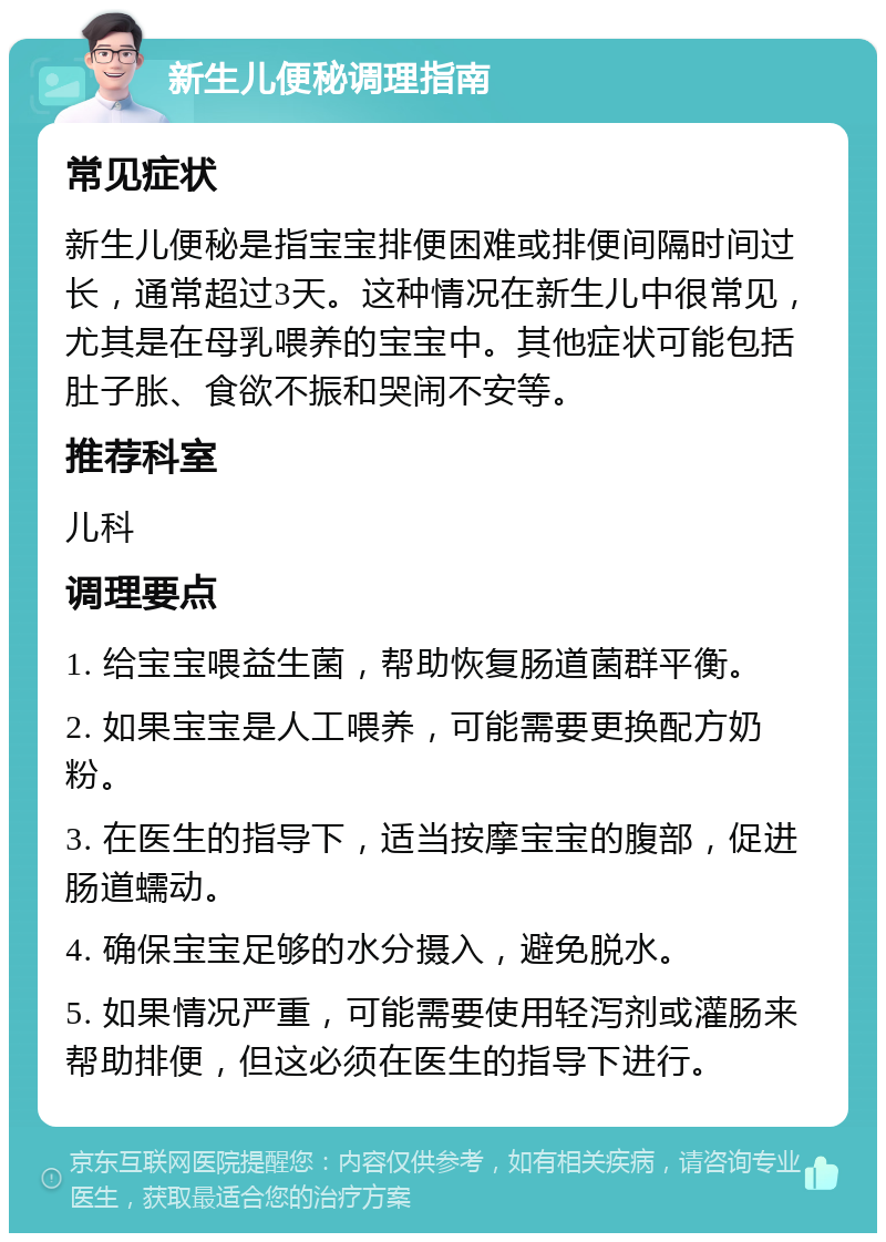 新生儿便秘调理指南 常见症状 新生儿便秘是指宝宝排便困难或排便间隔时间过长，通常超过3天。这种情况在新生儿中很常见，尤其是在母乳喂养的宝宝中。其他症状可能包括肚子胀、食欲不振和哭闹不安等。 推荐科室 儿科 调理要点 1. 给宝宝喂益生菌，帮助恢复肠道菌群平衡。 2. 如果宝宝是人工喂养，可能需要更换配方奶粉。 3. 在医生的指导下，适当按摩宝宝的腹部，促进肠道蠕动。 4. 确保宝宝足够的水分摄入，避免脱水。 5. 如果情况严重，可能需要使用轻泻剂或灌肠来帮助排便，但这必须在医生的指导下进行。