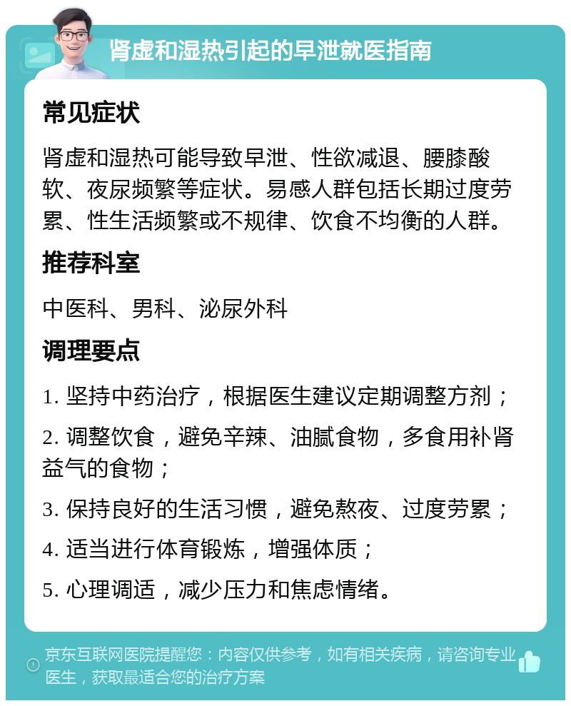 肾虚和湿热引起的早泄就医指南 常见症状 肾虚和湿热可能导致早泄、性欲减退、腰膝酸软、夜尿频繁等症状。易感人群包括长期过度劳累、性生活频繁或不规律、饮食不均衡的人群。 推荐科室 中医科、男科、泌尿外科 调理要点 1. 坚持中药治疗，根据医生建议定期调整方剂； 2. 调整饮食，避免辛辣、油腻食物，多食用补肾益气的食物； 3. 保持良好的生活习惯，避免熬夜、过度劳累； 4. 适当进行体育锻炼，增强体质； 5. 心理调适，减少压力和焦虑情绪。