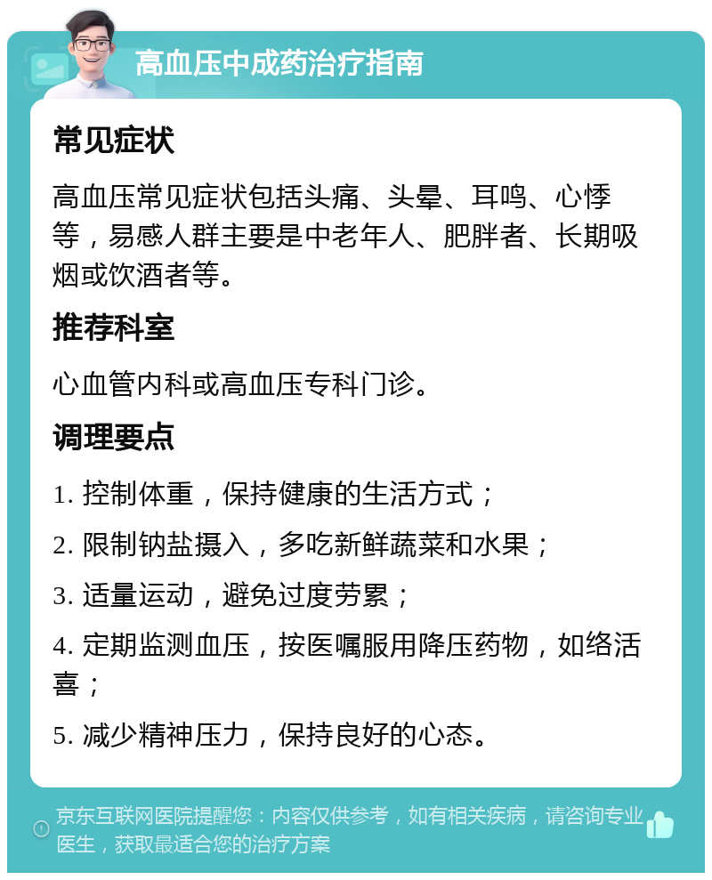 高血压中成药治疗指南 常见症状 高血压常见症状包括头痛、头晕、耳鸣、心悸等，易感人群主要是中老年人、肥胖者、长期吸烟或饮酒者等。 推荐科室 心血管内科或高血压专科门诊。 调理要点 1. 控制体重，保持健康的生活方式； 2. 限制钠盐摄入，多吃新鲜蔬菜和水果； 3. 适量运动，避免过度劳累； 4. 定期监测血压，按医嘱服用降压药物，如络活喜； 5. 减少精神压力，保持良好的心态。