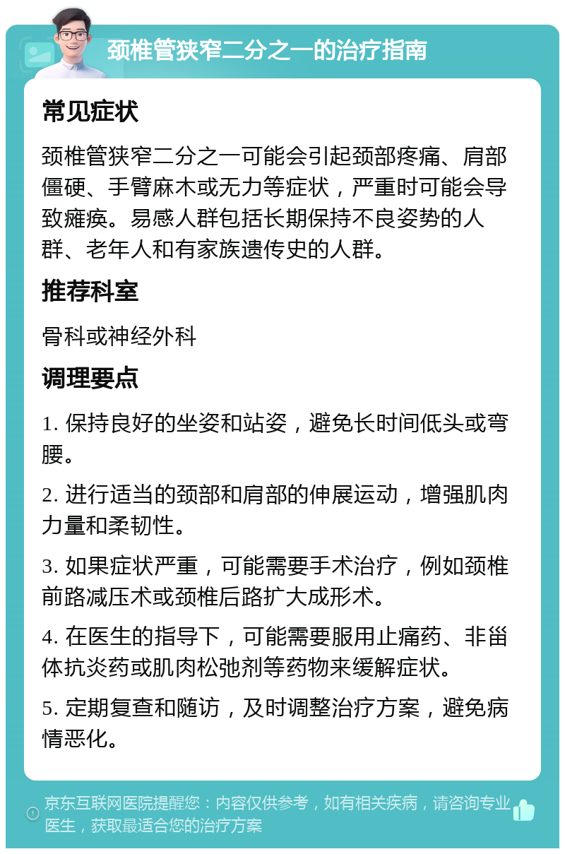 颈椎管狭窄二分之一的治疗指南 常见症状 颈椎管狭窄二分之一可能会引起颈部疼痛、肩部僵硬、手臂麻木或无力等症状，严重时可能会导致瘫痪。易感人群包括长期保持不良姿势的人群、老年人和有家族遗传史的人群。 推荐科室 骨科或神经外科 调理要点 1. 保持良好的坐姿和站姿，避免长时间低头或弯腰。 2. 进行适当的颈部和肩部的伸展运动，增强肌肉力量和柔韧性。 3. 如果症状严重，可能需要手术治疗，例如颈椎前路减压术或颈椎后路扩大成形术。 4. 在医生的指导下，可能需要服用止痛药、非甾体抗炎药或肌肉松弛剂等药物来缓解症状。 5. 定期复查和随访，及时调整治疗方案，避免病情恶化。