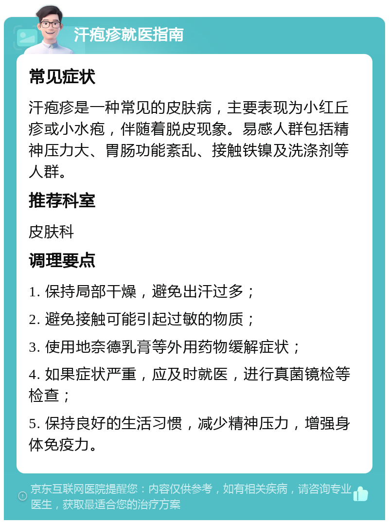 汗疱疹就医指南 常见症状 汗疱疹是一种常见的皮肤病，主要表现为小红丘疹或小水疱，伴随着脱皮现象。易感人群包括精神压力大、胃肠功能紊乱、接触铁镍及洗涤剂等人群。 推荐科室 皮肤科 调理要点 1. 保持局部干燥，避免出汗过多； 2. 避免接触可能引起过敏的物质； 3. 使用地奈德乳膏等外用药物缓解症状； 4. 如果症状严重，应及时就医，进行真菌镜检等检查； 5. 保持良好的生活习惯，减少精神压力，增强身体免疫力。