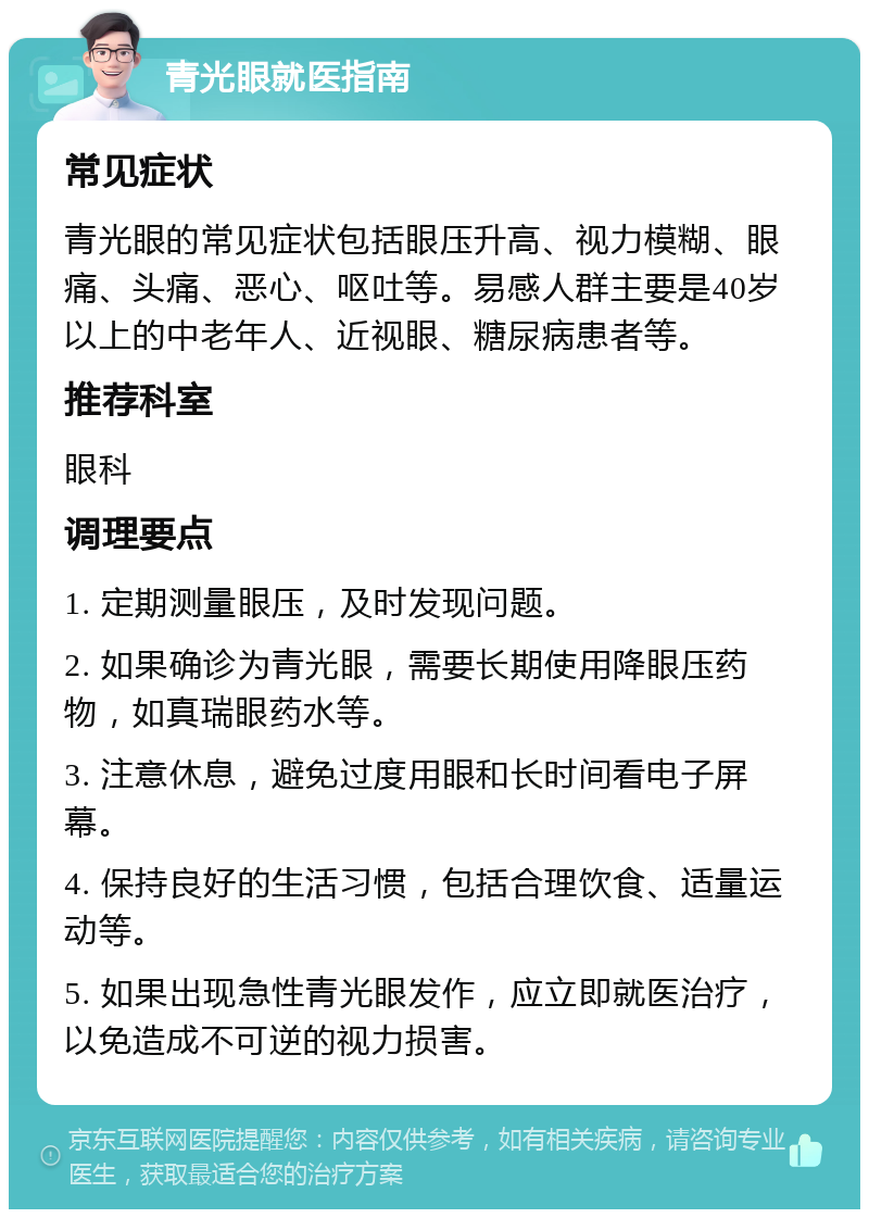 青光眼就医指南 常见症状 青光眼的常见症状包括眼压升高、视力模糊、眼痛、头痛、恶心、呕吐等。易感人群主要是40岁以上的中老年人、近视眼、糖尿病患者等。 推荐科室 眼科 调理要点 1. 定期测量眼压，及时发现问题。 2. 如果确诊为青光眼，需要长期使用降眼压药物，如真瑞眼药水等。 3. 注意休息，避免过度用眼和长时间看电子屏幕。 4. 保持良好的生活习惯，包括合理饮食、适量运动等。 5. 如果出现急性青光眼发作，应立即就医治疗，以免造成不可逆的视力损害。