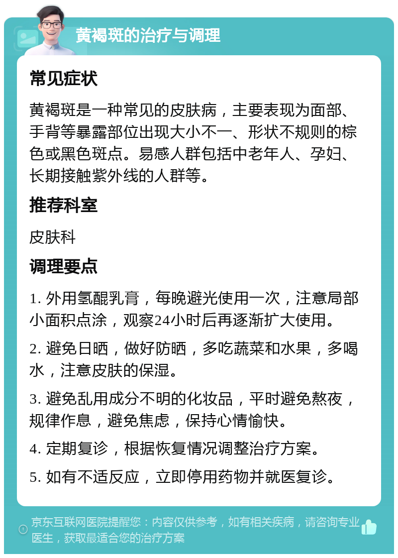 黄褐斑的治疗与调理 常见症状 黄褐斑是一种常见的皮肤病，主要表现为面部、手背等暴露部位出现大小不一、形状不规则的棕色或黑色斑点。易感人群包括中老年人、孕妇、长期接触紫外线的人群等。 推荐科室 皮肤科 调理要点 1. 外用氢醌乳膏，每晚避光使用一次，注意局部小面积点涂，观察24小时后再逐渐扩大使用。 2. 避免日晒，做好防晒，多吃蔬菜和水果，多喝水，注意皮肤的保湿。 3. 避免乱用成分不明的化妆品，平时避免熬夜，规律作息，避免焦虑，保持心情愉快。 4. 定期复诊，根据恢复情况调整治疗方案。 5. 如有不适反应，立即停用药物并就医复诊。