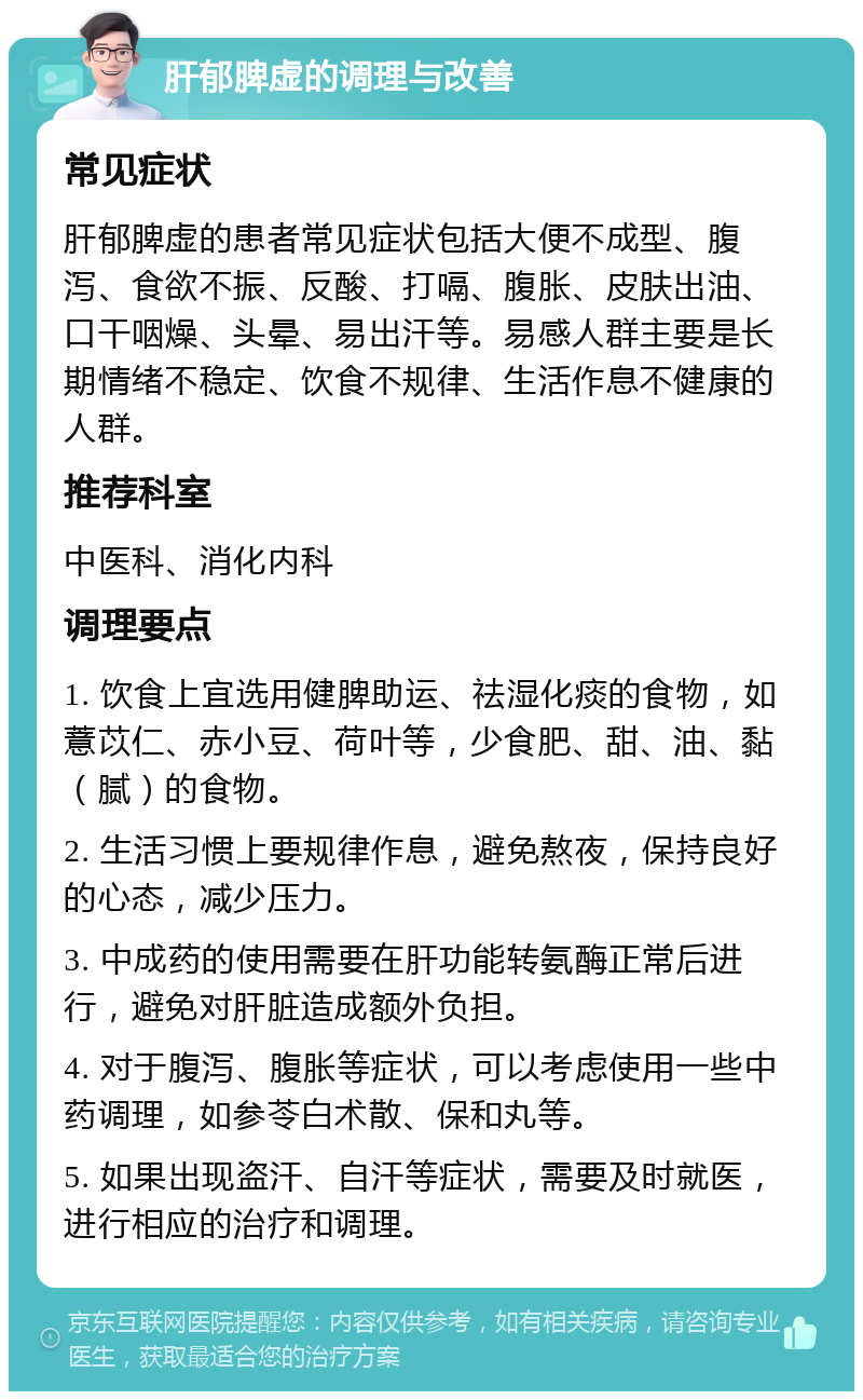 肝郁脾虚的调理与改善 常见症状 肝郁脾虚的患者常见症状包括大便不成型、腹泻、食欲不振、反酸、打嗝、腹胀、皮肤出油、口干咽燥、头晕、易出汗等。易感人群主要是长期情绪不稳定、饮食不规律、生活作息不健康的人群。 推荐科室 中医科、消化内科 调理要点 1. 饮食上宜选用健脾助运、祛湿化痰的食物，如薏苡仁、赤小豆、荷叶等，少食肥、甜、油、黏（腻）的食物。 2. 生活习惯上要规律作息，避免熬夜，保持良好的心态，减少压力。 3. 中成药的使用需要在肝功能转氨酶正常后进行，避免对肝脏造成额外负担。 4. 对于腹泻、腹胀等症状，可以考虑使用一些中药调理，如参苓白术散、保和丸等。 5. 如果出现盗汗、自汗等症状，需要及时就医，进行相应的治疗和调理。