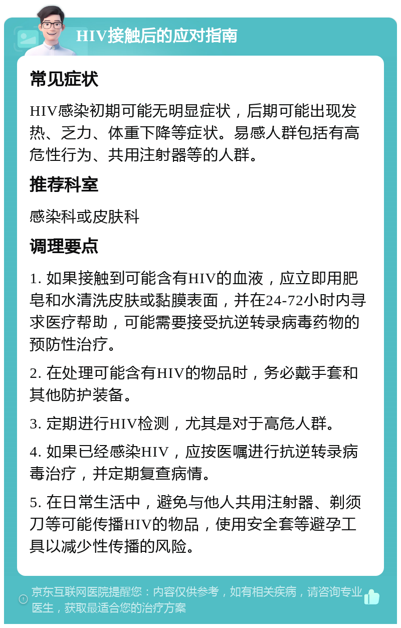 HIV接触后的应对指南 常见症状 HIV感染初期可能无明显症状，后期可能出现发热、乏力、体重下降等症状。易感人群包括有高危性行为、共用注射器等的人群。 推荐科室 感染科或皮肤科 调理要点 1. 如果接触到可能含有HIV的血液，应立即用肥皂和水清洗皮肤或黏膜表面，并在24-72小时内寻求医疗帮助，可能需要接受抗逆转录病毒药物的预防性治疗。 2. 在处理可能含有HIV的物品时，务必戴手套和其他防护装备。 3. 定期进行HIV检测，尤其是对于高危人群。 4. 如果已经感染HIV，应按医嘱进行抗逆转录病毒治疗，并定期复查病情。 5. 在日常生活中，避免与他人共用注射器、剃须刀等可能传播HIV的物品，使用安全套等避孕工具以减少性传播的风险。