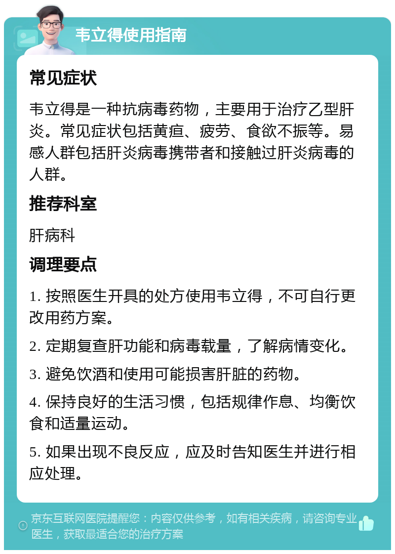 韦立得使用指南 常见症状 韦立得是一种抗病毒药物，主要用于治疗乙型肝炎。常见症状包括黄疸、疲劳、食欲不振等。易感人群包括肝炎病毒携带者和接触过肝炎病毒的人群。 推荐科室 肝病科 调理要点 1. 按照医生开具的处方使用韦立得，不可自行更改用药方案。 2. 定期复查肝功能和病毒载量，了解病情变化。 3. 避免饮酒和使用可能损害肝脏的药物。 4. 保持良好的生活习惯，包括规律作息、均衡饮食和适量运动。 5. 如果出现不良反应，应及时告知医生并进行相应处理。