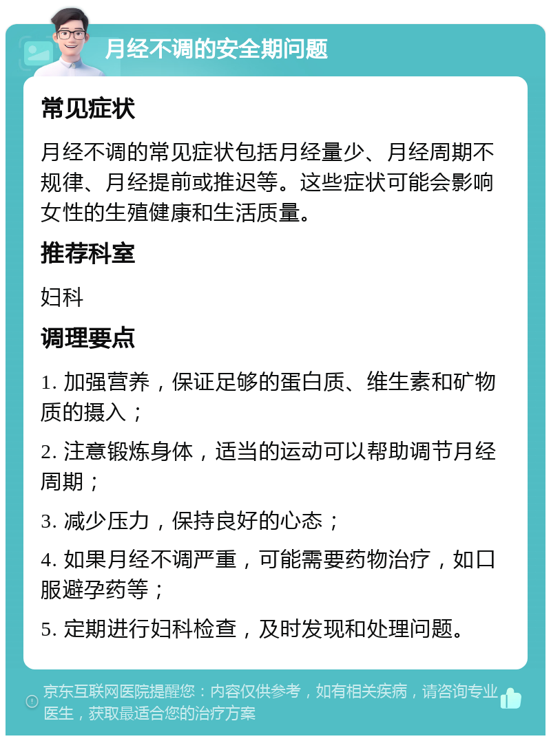 月经不调的安全期问题 常见症状 月经不调的常见症状包括月经量少、月经周期不规律、月经提前或推迟等。这些症状可能会影响女性的生殖健康和生活质量。 推荐科室 妇科 调理要点 1. 加强营养，保证足够的蛋白质、维生素和矿物质的摄入； 2. 注意锻炼身体，适当的运动可以帮助调节月经周期； 3. 减少压力，保持良好的心态； 4. 如果月经不调严重，可能需要药物治疗，如口服避孕药等； 5. 定期进行妇科检查，及时发现和处理问题。