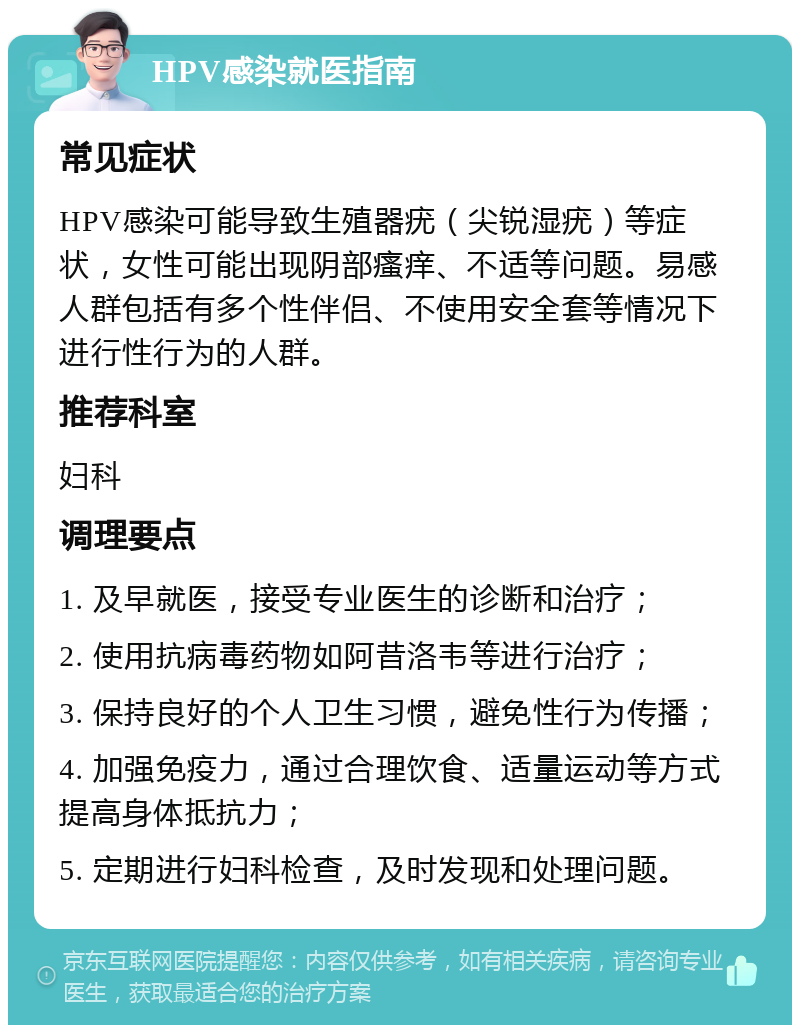 HPV感染就医指南 常见症状 HPV感染可能导致生殖器疣（尖锐湿疣）等症状，女性可能出现阴部瘙痒、不适等问题。易感人群包括有多个性伴侣、不使用安全套等情况下进行性行为的人群。 推荐科室 妇科 调理要点 1. 及早就医，接受专业医生的诊断和治疗； 2. 使用抗病毒药物如阿昔洛韦等进行治疗； 3. 保持良好的个人卫生习惯，避免性行为传播； 4. 加强免疫力，通过合理饮食、适量运动等方式提高身体抵抗力； 5. 定期进行妇科检查，及时发现和处理问题。