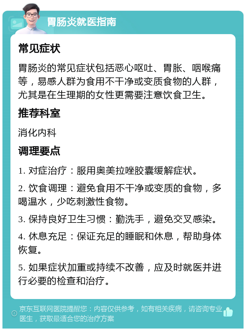 胃肠炎就医指南 常见症状 胃肠炎的常见症状包括恶心呕吐、胃胀、咽喉痛等，易感人群为食用不干净或变质食物的人群，尤其是在生理期的女性更需要注意饮食卫生。 推荐科室 消化内科 调理要点 1. 对症治疗：服用奥美拉唑胶囊缓解症状。 2. 饮食调理：避免食用不干净或变质的食物，多喝温水，少吃刺激性食物。 3. 保持良好卫生习惯：勤洗手，避免交叉感染。 4. 休息充足：保证充足的睡眠和休息，帮助身体恢复。 5. 如果症状加重或持续不改善，应及时就医并进行必要的检查和治疗。