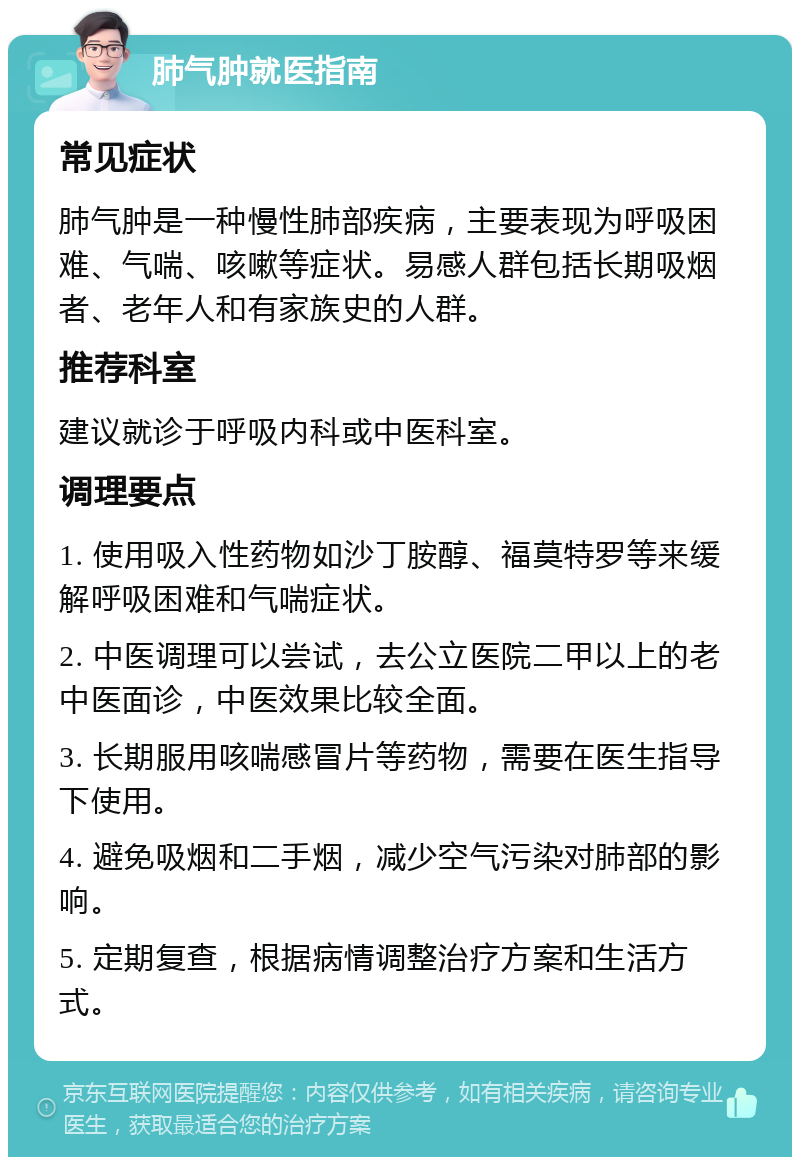 肺气肿就医指南 常见症状 肺气肿是一种慢性肺部疾病，主要表现为呼吸困难、气喘、咳嗽等症状。易感人群包括长期吸烟者、老年人和有家族史的人群。 推荐科室 建议就诊于呼吸内科或中医科室。 调理要点 1. 使用吸入性药物如沙丁胺醇、福莫特罗等来缓解呼吸困难和气喘症状。 2. 中医调理可以尝试，去公立医院二甲以上的老中医面诊，中医效果比较全面。 3. 长期服用咳喘感冒片等药物，需要在医生指导下使用。 4. 避免吸烟和二手烟，减少空气污染对肺部的影响。 5. 定期复查，根据病情调整治疗方案和生活方式。