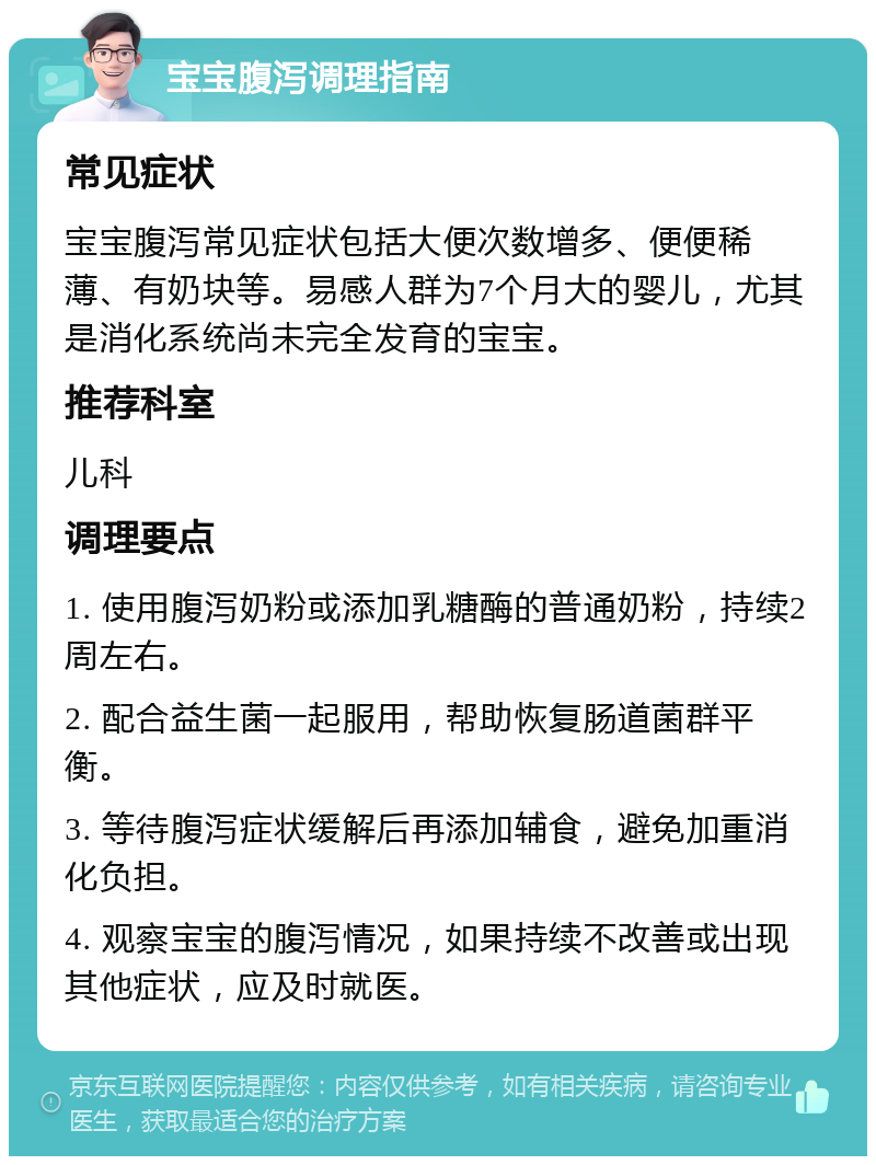 宝宝腹泻调理指南 常见症状 宝宝腹泻常见症状包括大便次数增多、便便稀薄、有奶块等。易感人群为7个月大的婴儿，尤其是消化系统尚未完全发育的宝宝。 推荐科室 儿科 调理要点 1. 使用腹泻奶粉或添加乳糖酶的普通奶粉，持续2周左右。 2. 配合益生菌一起服用，帮助恢复肠道菌群平衡。 3. 等待腹泻症状缓解后再添加辅食，避免加重消化负担。 4. 观察宝宝的腹泻情况，如果持续不改善或出现其他症状，应及时就医。