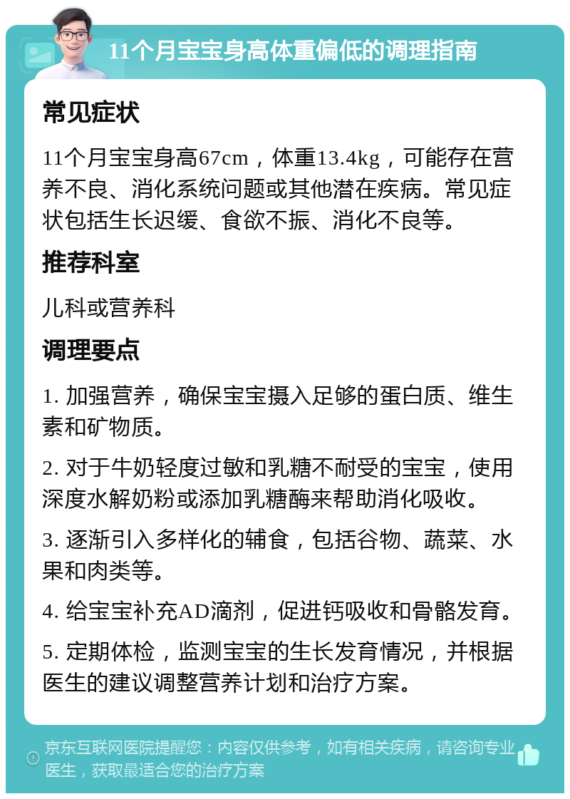 11个月宝宝身高体重偏低的调理指南 常见症状 11个月宝宝身高67cm，体重13.4kg，可能存在营养不良、消化系统问题或其他潜在疾病。常见症状包括生长迟缓、食欲不振、消化不良等。 推荐科室 儿科或营养科 调理要点 1. 加强营养，确保宝宝摄入足够的蛋白质、维生素和矿物质。 2. 对于牛奶轻度过敏和乳糖不耐受的宝宝，使用深度水解奶粉或添加乳糖酶来帮助消化吸收。 3. 逐渐引入多样化的辅食，包括谷物、蔬菜、水果和肉类等。 4. 给宝宝补充AD滴剂，促进钙吸收和骨骼发育。 5. 定期体检，监测宝宝的生长发育情况，并根据医生的建议调整营养计划和治疗方案。