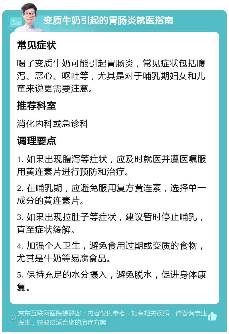 变质牛奶引起的胃肠炎就医指南 常见症状 喝了变质牛奶可能引起胃肠炎，常见症状包括腹泻、恶心、呕吐等，尤其是对于哺乳期妇女和儿童来说更需要注意。 推荐科室 消化内科或急诊科 调理要点 1. 如果出现腹泻等症状，应及时就医并遵医嘱服用黄连素片进行预防和治疗。 2. 在哺乳期，应避免服用复方黄连素，选择单一成分的黄连素片。 3. 如果出现拉肚子等症状，建议暂时停止哺乳，直至症状缓解。 4. 加强个人卫生，避免食用过期或变质的食物，尤其是牛奶等易腐食品。 5. 保持充足的水分摄入，避免脱水，促进身体康复。