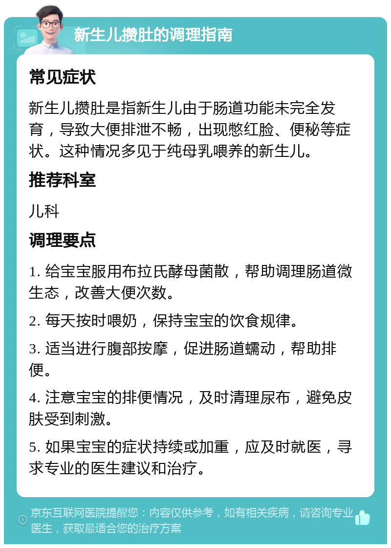 新生儿攒肚的调理指南 常见症状 新生儿攒肚是指新生儿由于肠道功能未完全发育，导致大便排泄不畅，出现憋红脸、便秘等症状。这种情况多见于纯母乳喂养的新生儿。 推荐科室 儿科 调理要点 1. 给宝宝服用布拉氏酵母菌散，帮助调理肠道微生态，改善大便次数。 2. 每天按时喂奶，保持宝宝的饮食规律。 3. 适当进行腹部按摩，促进肠道蠕动，帮助排便。 4. 注意宝宝的排便情况，及时清理尿布，避免皮肤受到刺激。 5. 如果宝宝的症状持续或加重，应及时就医，寻求专业的医生建议和治疗。