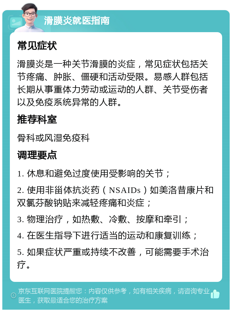 滑膜炎就医指南 常见症状 滑膜炎是一种关节滑膜的炎症，常见症状包括关节疼痛、肿胀、僵硬和活动受限。易感人群包括长期从事重体力劳动或运动的人群、关节受伤者以及免疫系统异常的人群。 推荐科室 骨科或风湿免疫科 调理要点 1. 休息和避免过度使用受影响的关节； 2. 使用非甾体抗炎药（NSAIDs）如美洛昔康片和双氯芬酸钠贴来减轻疼痛和炎症； 3. 物理治疗，如热敷、冷敷、按摩和牵引； 4. 在医生指导下进行适当的运动和康复训练； 5. 如果症状严重或持续不改善，可能需要手术治疗。