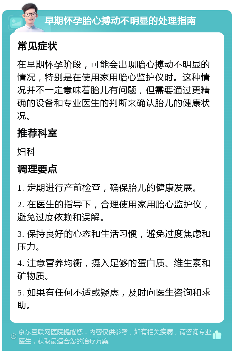 早期怀孕胎心搏动不明显的处理指南 常见症状 在早期怀孕阶段，可能会出现胎心搏动不明显的情况，特别是在使用家用胎心监护仪时。这种情况并不一定意味着胎儿有问题，但需要通过更精确的设备和专业医生的判断来确认胎儿的健康状况。 推荐科室 妇科 调理要点 1. 定期进行产前检查，确保胎儿的健康发展。 2. 在医生的指导下，合理使用家用胎心监护仪，避免过度依赖和误解。 3. 保持良好的心态和生活习惯，避免过度焦虑和压力。 4. 注意营养均衡，摄入足够的蛋白质、维生素和矿物质。 5. 如果有任何不适或疑虑，及时向医生咨询和求助。