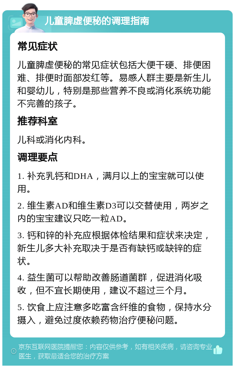 儿童脾虚便秘的调理指南 常见症状 儿童脾虚便秘的常见症状包括大便干硬、排便困难、排便时面部发红等。易感人群主要是新生儿和婴幼儿，特别是那些营养不良或消化系统功能不完善的孩子。 推荐科室 儿科或消化内科。 调理要点 1. 补充乳钙和DHA，满月以上的宝宝就可以使用。 2. 维生素AD和维生素D3可以交替使用，两岁之内的宝宝建议只吃一粒AD。 3. 钙和锌的补充应根据体检结果和症状来决定，新生儿多大补充取决于是否有缺钙或缺锌的症状。 4. 益生菌可以帮助改善肠道菌群，促进消化吸收，但不宜长期使用，建议不超过三个月。 5. 饮食上应注意多吃富含纤维的食物，保持水分摄入，避免过度依赖药物治疗便秘问题。