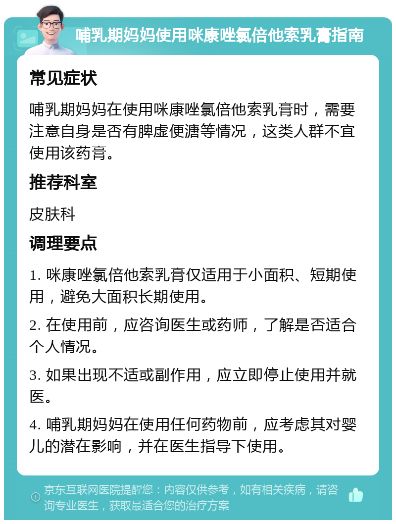 哺乳期妈妈使用咪康唑氯倍他索乳膏指南 常见症状 哺乳期妈妈在使用咪康唑氯倍他索乳膏时，需要注意自身是否有脾虚便溏等情况，这类人群不宜使用该药膏。 推荐科室 皮肤科 调理要点 1. 咪康唑氯倍他索乳膏仅适用于小面积、短期使用，避免大面积长期使用。 2. 在使用前，应咨询医生或药师，了解是否适合个人情况。 3. 如果出现不适或副作用，应立即停止使用并就医。 4. 哺乳期妈妈在使用任何药物前，应考虑其对婴儿的潜在影响，并在医生指导下使用。