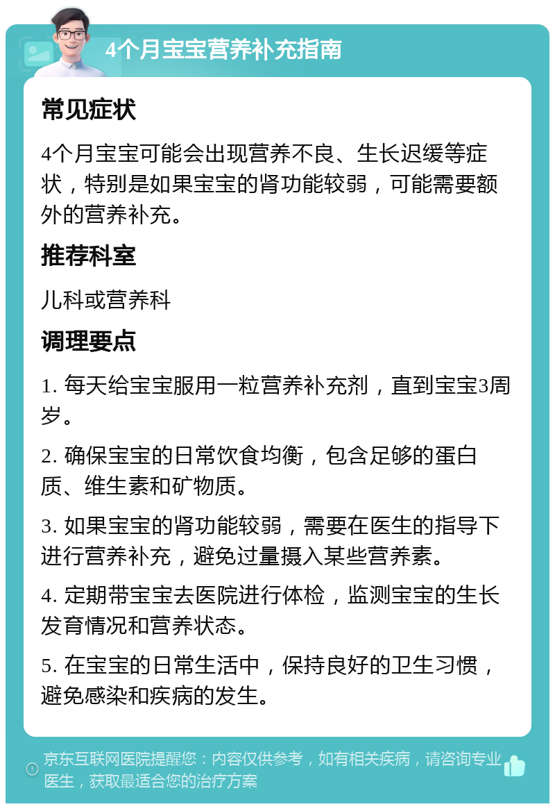 4个月宝宝营养补充指南 常见症状 4个月宝宝可能会出现营养不良、生长迟缓等症状，特别是如果宝宝的肾功能较弱，可能需要额外的营养补充。 推荐科室 儿科或营养科 调理要点 1. 每天给宝宝服用一粒营养补充剂，直到宝宝3周岁。 2. 确保宝宝的日常饮食均衡，包含足够的蛋白质、维生素和矿物质。 3. 如果宝宝的肾功能较弱，需要在医生的指导下进行营养补充，避免过量摄入某些营养素。 4. 定期带宝宝去医院进行体检，监测宝宝的生长发育情况和营养状态。 5. 在宝宝的日常生活中，保持良好的卫生习惯，避免感染和疾病的发生。