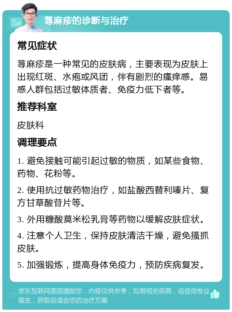 荨麻疹的诊断与治疗 常见症状 荨麻疹是一种常见的皮肤病，主要表现为皮肤上出现红斑、水疱或风团，伴有剧烈的瘙痒感。易感人群包括过敏体质者、免疫力低下者等。 推荐科室 皮肤科 调理要点 1. 避免接触可能引起过敏的物质，如某些食物、药物、花粉等。 2. 使用抗过敏药物治疗，如盐酸西替利嗪片、复方甘草酸苷片等。 3. 外用糠酸莫米松乳膏等药物以缓解皮肤症状。 4. 注意个人卫生，保持皮肤清洁干燥，避免搔抓皮肤。 5. 加强锻炼，提高身体免疫力，预防疾病复发。