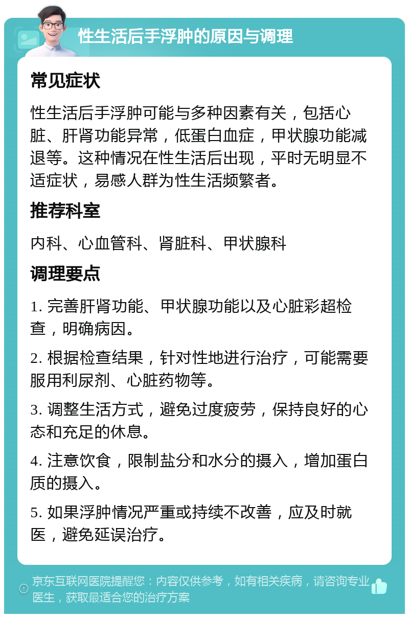 性生活后手浮肿的原因与调理 常见症状 性生活后手浮肿可能与多种因素有关，包括心脏、肝肾功能异常，低蛋白血症，甲状腺功能减退等。这种情况在性生活后出现，平时无明显不适症状，易感人群为性生活频繁者。 推荐科室 内科、心血管科、肾脏科、甲状腺科 调理要点 1. 完善肝肾功能、甲状腺功能以及心脏彩超检查，明确病因。 2. 根据检查结果，针对性地进行治疗，可能需要服用利尿剂、心脏药物等。 3. 调整生活方式，避免过度疲劳，保持良好的心态和充足的休息。 4. 注意饮食，限制盐分和水分的摄入，增加蛋白质的摄入。 5. 如果浮肿情况严重或持续不改善，应及时就医，避免延误治疗。