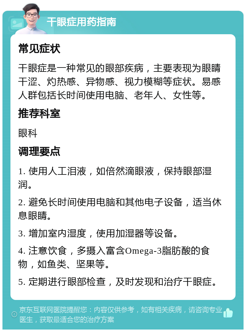 干眼症用药指南 常见症状 干眼症是一种常见的眼部疾病，主要表现为眼睛干涩、灼热感、异物感、视力模糊等症状。易感人群包括长时间使用电脑、老年人、女性等。 推荐科室 眼科 调理要点 1. 使用人工泪液，如倍然滴眼液，保持眼部湿润。 2. 避免长时间使用电脑和其他电子设备，适当休息眼睛。 3. 增加室内湿度，使用加湿器等设备。 4. 注意饮食，多摄入富含Omega-3脂肪酸的食物，如鱼类、坚果等。 5. 定期进行眼部检查，及时发现和治疗干眼症。