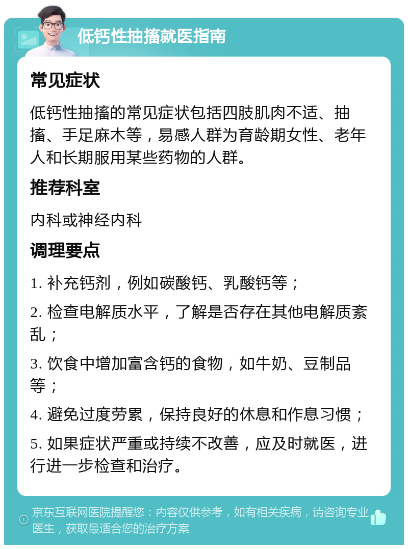 低钙性抽搐就医指南 常见症状 低钙性抽搐的常见症状包括四肢肌肉不适、抽搐、手足麻木等，易感人群为育龄期女性、老年人和长期服用某些药物的人群。 推荐科室 内科或神经内科 调理要点 1. 补充钙剂，例如碳酸钙、乳酸钙等； 2. 检查电解质水平，了解是否存在其他电解质紊乱； 3. 饮食中增加富含钙的食物，如牛奶、豆制品等； 4. 避免过度劳累，保持良好的休息和作息习惯； 5. 如果症状严重或持续不改善，应及时就医，进行进一步检查和治疗。