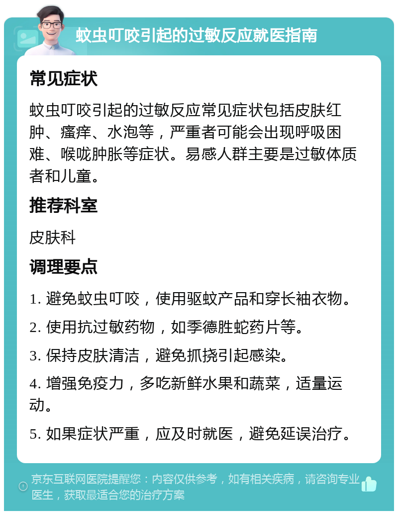 蚊虫叮咬引起的过敏反应就医指南 常见症状 蚊虫叮咬引起的过敏反应常见症状包括皮肤红肿、瘙痒、水泡等，严重者可能会出现呼吸困难、喉咙肿胀等症状。易感人群主要是过敏体质者和儿童。 推荐科室 皮肤科 调理要点 1. 避免蚊虫叮咬，使用驱蚊产品和穿长袖衣物。 2. 使用抗过敏药物，如季德胜蛇药片等。 3. 保持皮肤清洁，避免抓挠引起感染。 4. 增强免疫力，多吃新鲜水果和蔬菜，适量运动。 5. 如果症状严重，应及时就医，避免延误治疗。