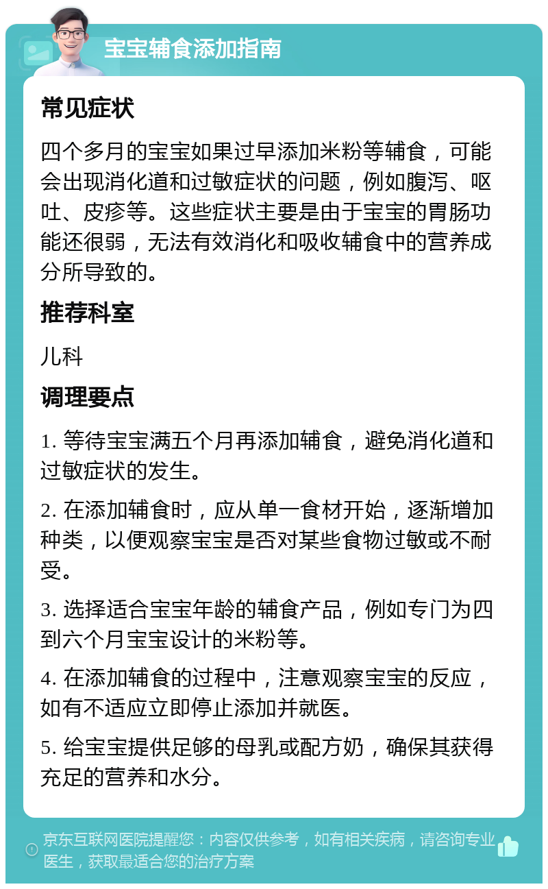 宝宝辅食添加指南 常见症状 四个多月的宝宝如果过早添加米粉等辅食，可能会出现消化道和过敏症状的问题，例如腹泻、呕吐、皮疹等。这些症状主要是由于宝宝的胃肠功能还很弱，无法有效消化和吸收辅食中的营养成分所导致的。 推荐科室 儿科 调理要点 1. 等待宝宝满五个月再添加辅食，避免消化道和过敏症状的发生。 2. 在添加辅食时，应从单一食材开始，逐渐增加种类，以便观察宝宝是否对某些食物过敏或不耐受。 3. 选择适合宝宝年龄的辅食产品，例如专门为四到六个月宝宝设计的米粉等。 4. 在添加辅食的过程中，注意观察宝宝的反应，如有不适应立即停止添加并就医。 5. 给宝宝提供足够的母乳或配方奶，确保其获得充足的营养和水分。