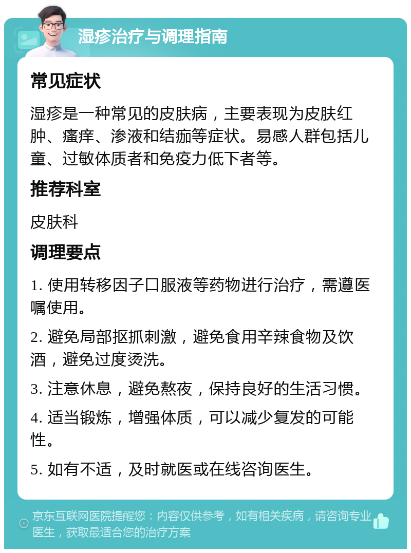 湿疹治疗与调理指南 常见症状 湿疹是一种常见的皮肤病，主要表现为皮肤红肿、瘙痒、渗液和结痂等症状。易感人群包括儿童、过敏体质者和免疫力低下者等。 推荐科室 皮肤科 调理要点 1. 使用转移因子口服液等药物进行治疗，需遵医嘱使用。 2. 避免局部抠抓刺激，避免食用辛辣食物及饮酒，避免过度烫洗。 3. 注意休息，避免熬夜，保持良好的生活习惯。 4. 适当锻炼，增强体质，可以减少复发的可能性。 5. 如有不适，及时就医或在线咨询医生。